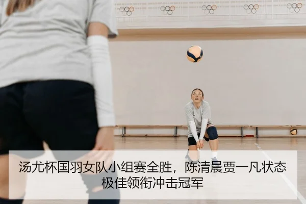 汤尤杯国羽女队小组赛全胜，陈清晨贾一凡状态极佳领衔冲击冠军